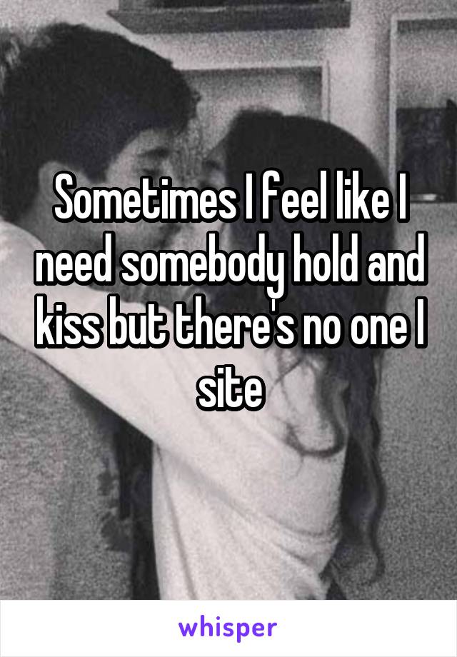 Sometimes I feel like I need somebody hold and kiss but there's no one I site
