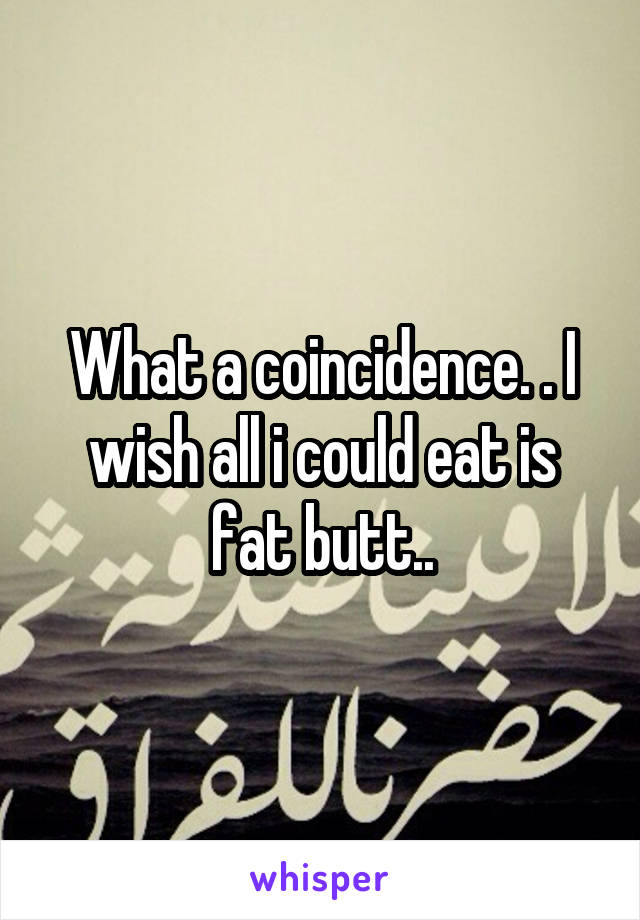 What a coincidence. . I wish all i could eat is fat butt..