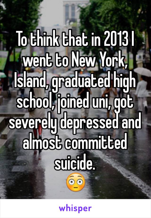 To think that in 2013 I went to New York, Island, graduated high school, joined uni, got severely depressed and almost committed suicide.
😳