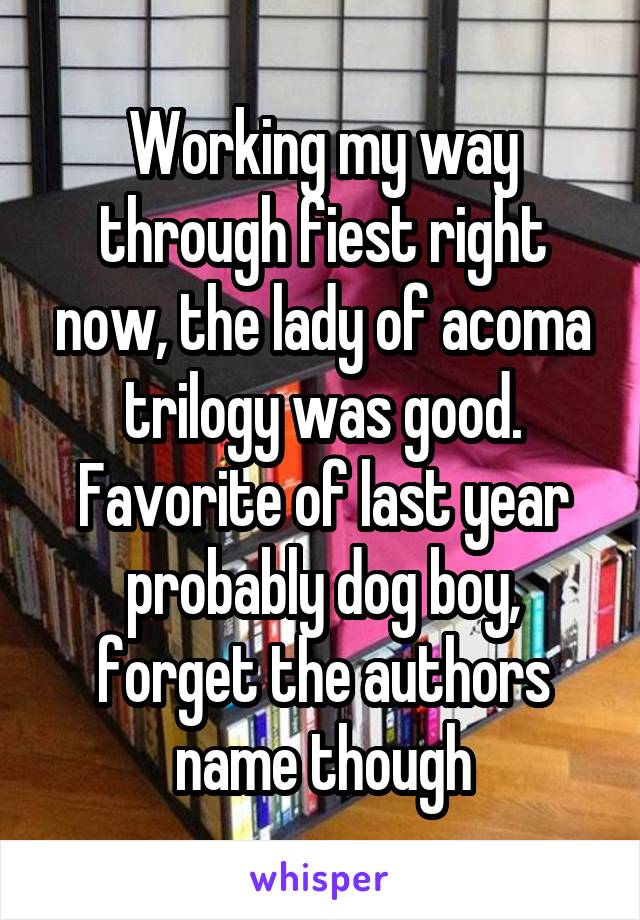 Working my way through fiest right now, the lady of acoma trilogy was good. Favorite of last year probably dog boy, forget the authors name though