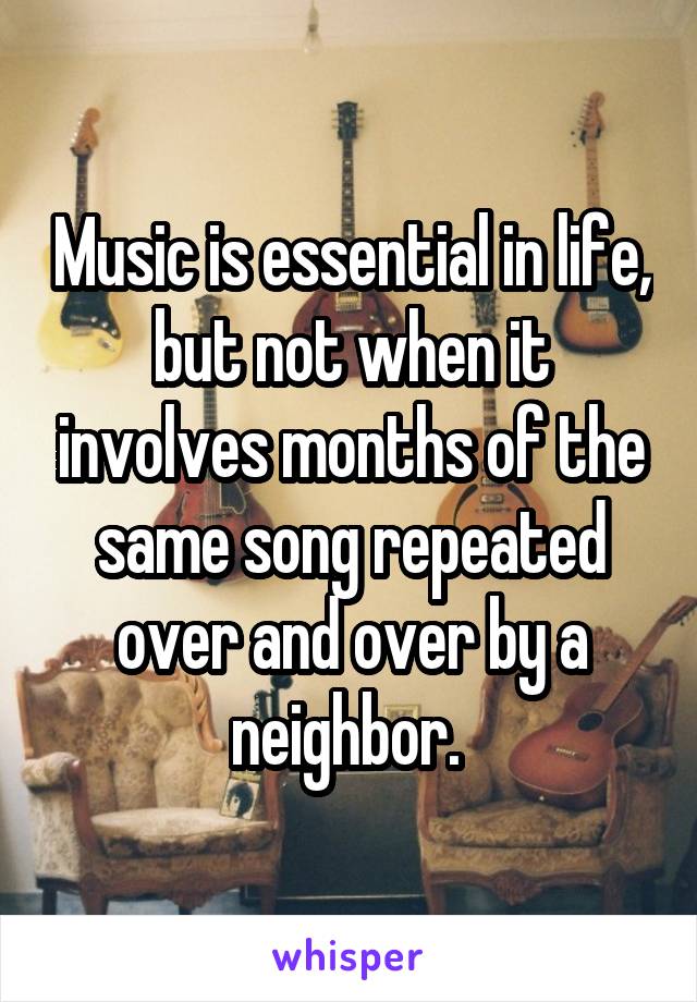 Music is essential in life, but not when it involves months of the same song repeated over and over by a neighbor. 