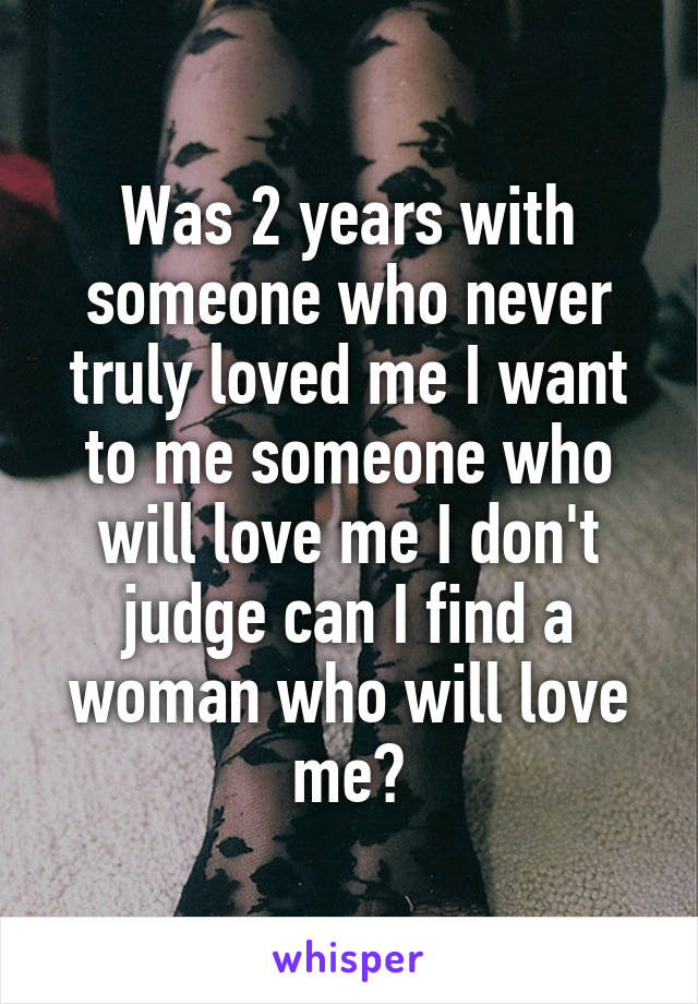 Was 2 years with someone who never truly loved me I want to me someone who will love me I don't judge can I find a woman who will love me?