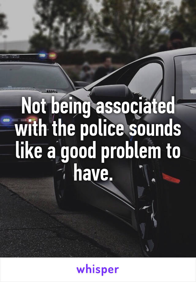 Not being associated with the police sounds like a good problem to have.  