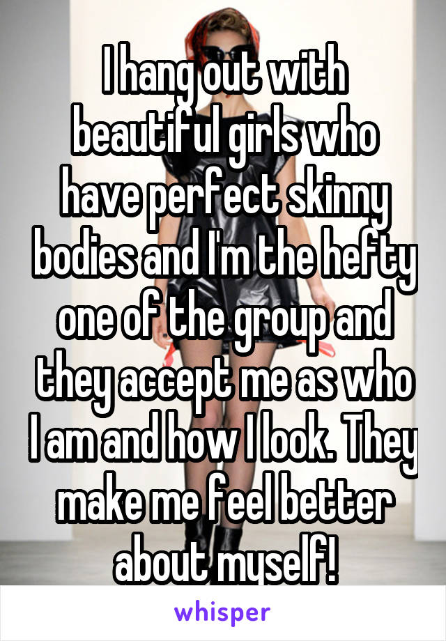 I hang out with beautiful girls who have perfect skinny bodies and I'm the hefty one of the group and they accept me as who I am and how I look. They make me feel better about myself!