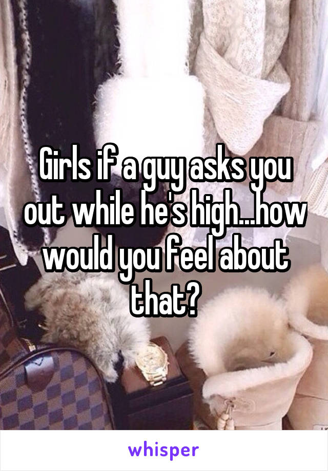 Girls if a guy asks you out while he's high...how would you feel about that?