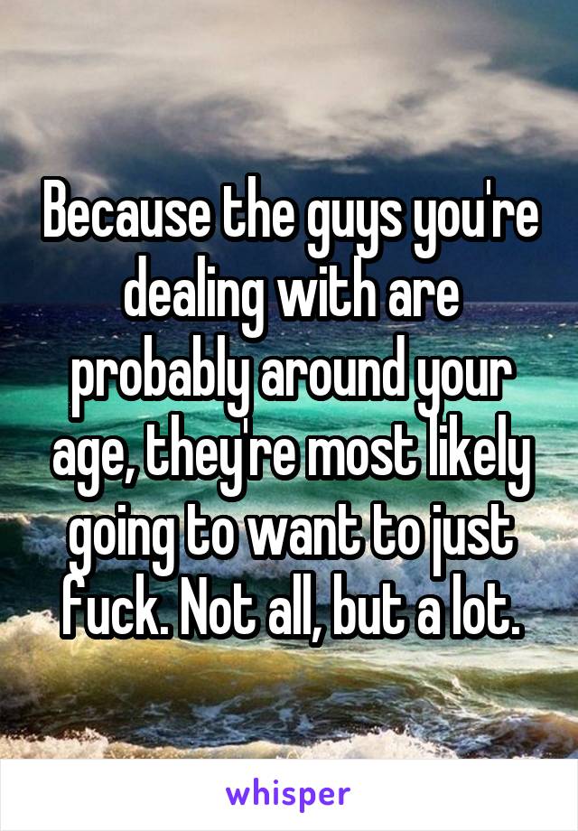 Because the guys you're dealing with are probably around your age, they're most likely going to want to just fuck. Not all, but a lot.
