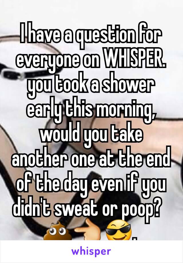 I have a question for everyone on WHISPER. you took a shower early this morning, would you take another one at the end of the day even if you didn't sweat or poop?  
💩👈😎. 