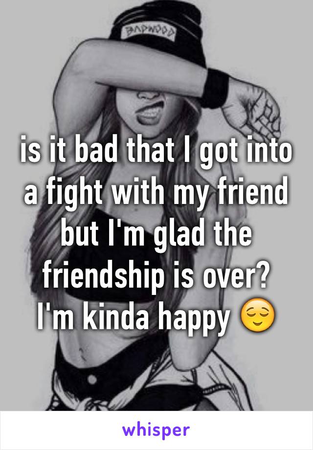 is it bad that I got into a fight with my friend but I'm glad the friendship is over? 
I'm kinda happy 😌