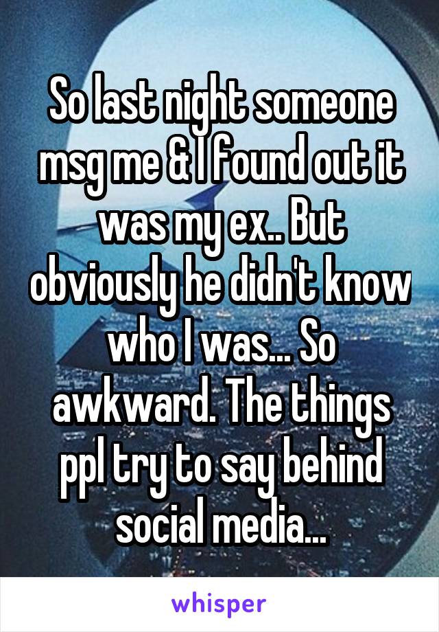 So last night someone msg me & I found out it was my ex.. But obviously he didn't know who I was... So awkward. The things ppl try to say behind social media...