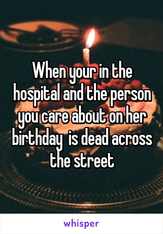 When your in the hospital and the person you care about on her birthday  is dead across the street