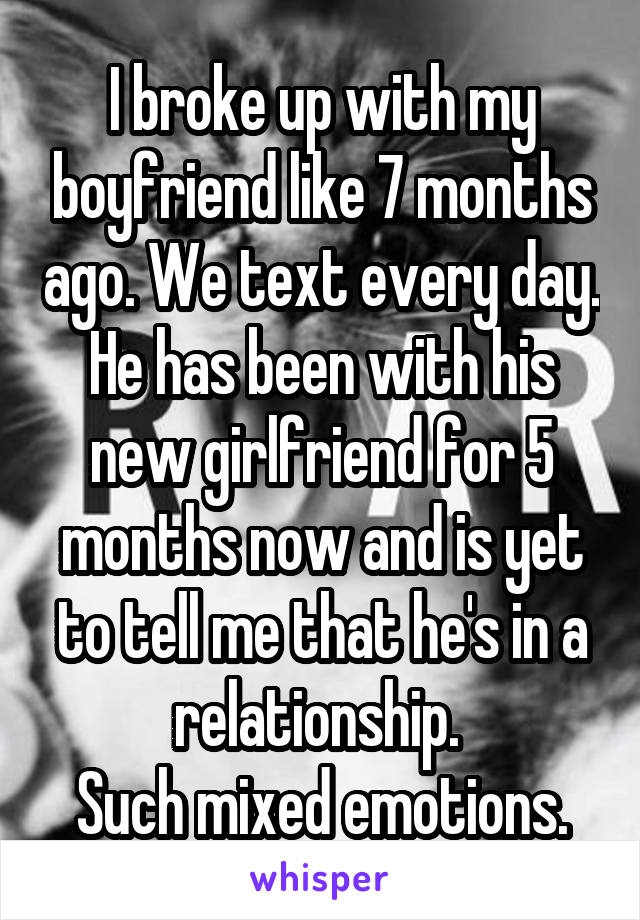 I broke up with my boyfriend like 7 months ago. We text every day. He has been with his new girlfriend for 5 months now and is yet to tell me that he's in a relationship. 
Such mixed emotions.