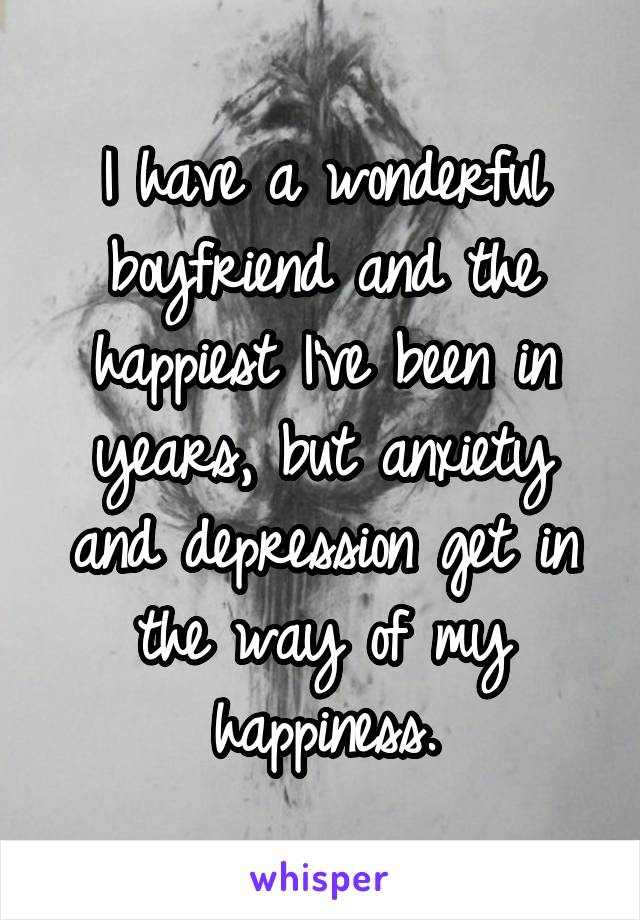 I have a wonderful boyfriend and the happiest I've been in years, but anxiety and depression get in the way of my happiness.