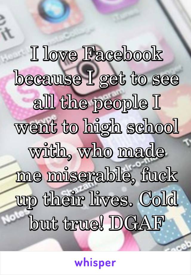 I love Facebook because I get to see all the people I went to high school with, who made me miserable, fuck up their lives. Cold but true! DGAF