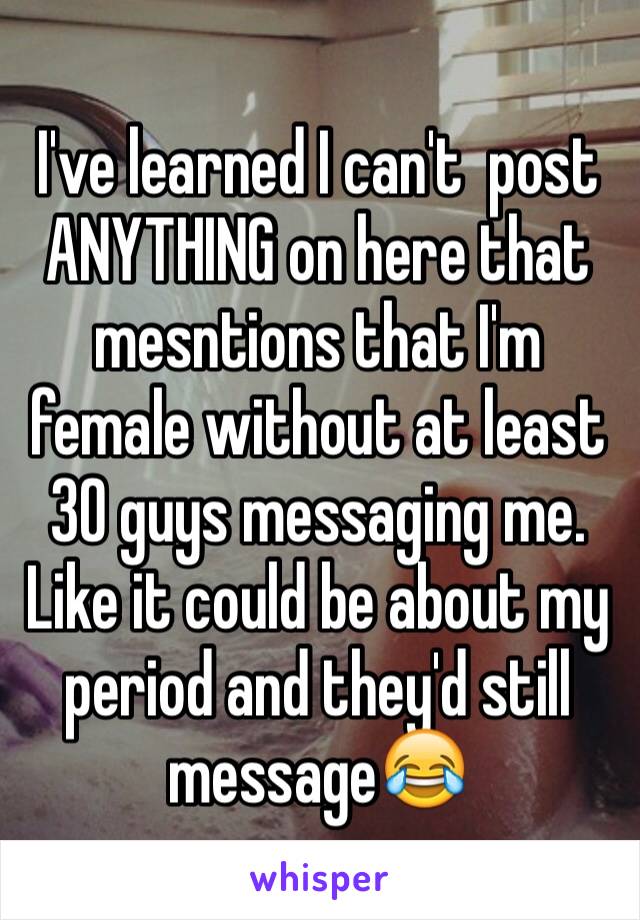 I've learned I can't  post ANYTHING on here that mesntions that I'm female without at least 30 guys messaging me. Like it could be about my period and they'd still message😂