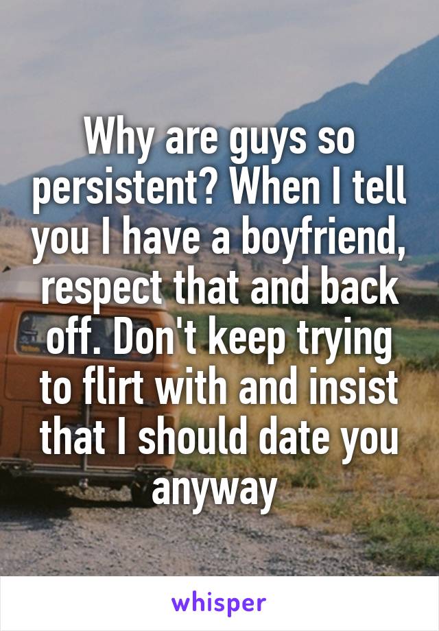 Why are guys so persistent? When I tell you I have a boyfriend, respect that and back off. Don't keep trying to flirt with and insist that I should date you anyway 