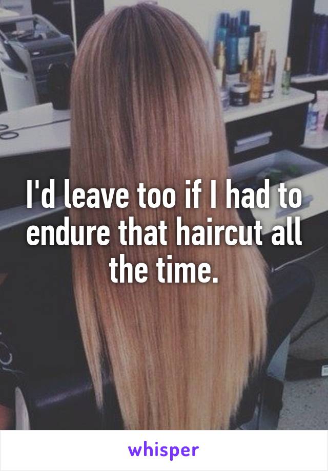 I'd leave too if I had to endure that haircut all the time.