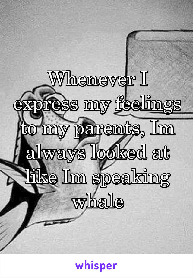 Whenever I express my feelings to my parents, Im always looked at like Im speaking whale