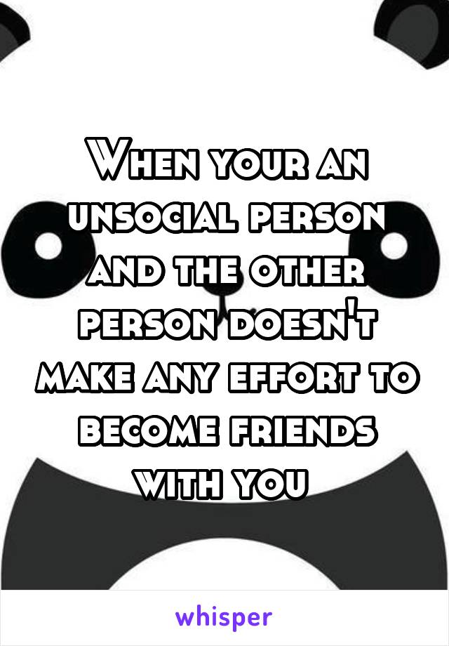 When your an unsocial person and the other person doesn't make any effort to become friends with you 