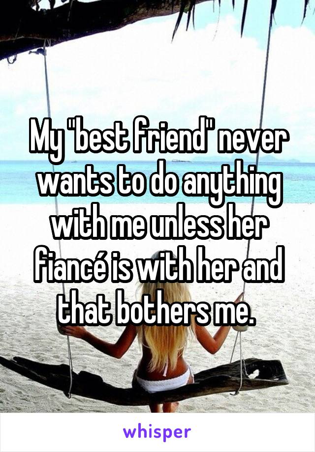 My "best friend" never wants to do anything with me unless her fiancé is with her and that bothers me. 