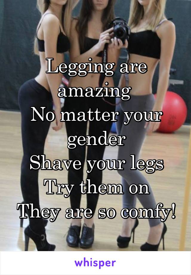 Legging are amazing 
No matter your gender
Shave your legs
Try them on
They are so comfy!