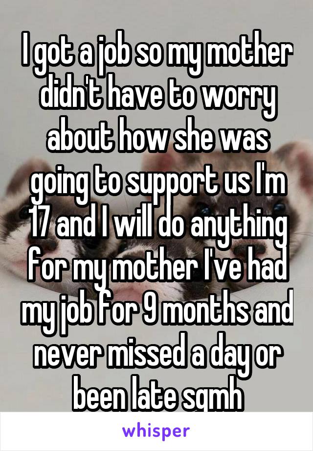 I got a job so my mother didn't have to worry about how she was going to support us I'm 17 and I will do anything for my mother I've had my job for 9 months and never missed a day or been late sgmh