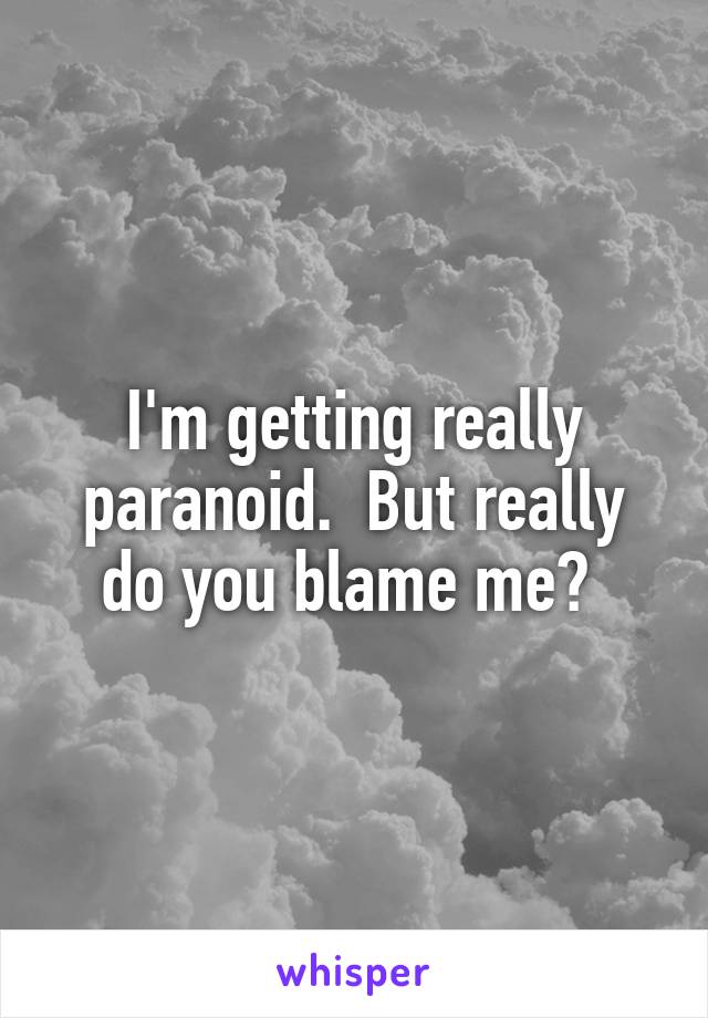 I'm getting really paranoid.  But really do you blame me? 