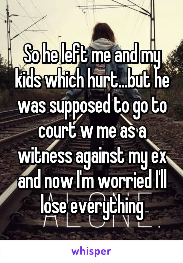 So he left me and my kids which hurt...but he was supposed to go to court w me as a witness against my ex and now I'm worried I'll lose everything