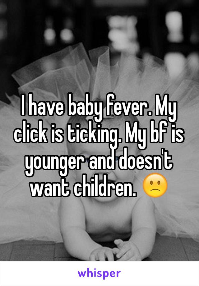 I have baby fever. My click is ticking. My bf is younger and doesn't want children. 🙁