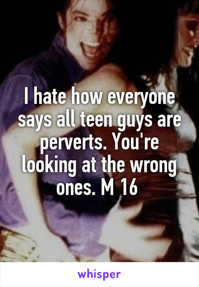 I hate how everyone says all teen guys are perverts. You're looking at the wrong ones. M 16 