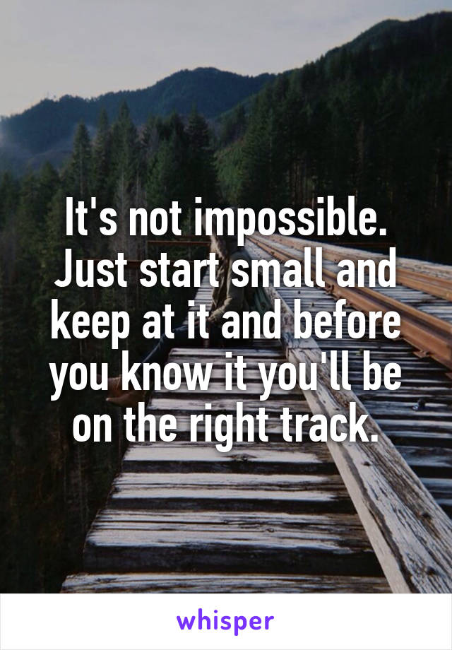 It's not impossible. Just start small and keep at it and before you know it you'll be on the right track.