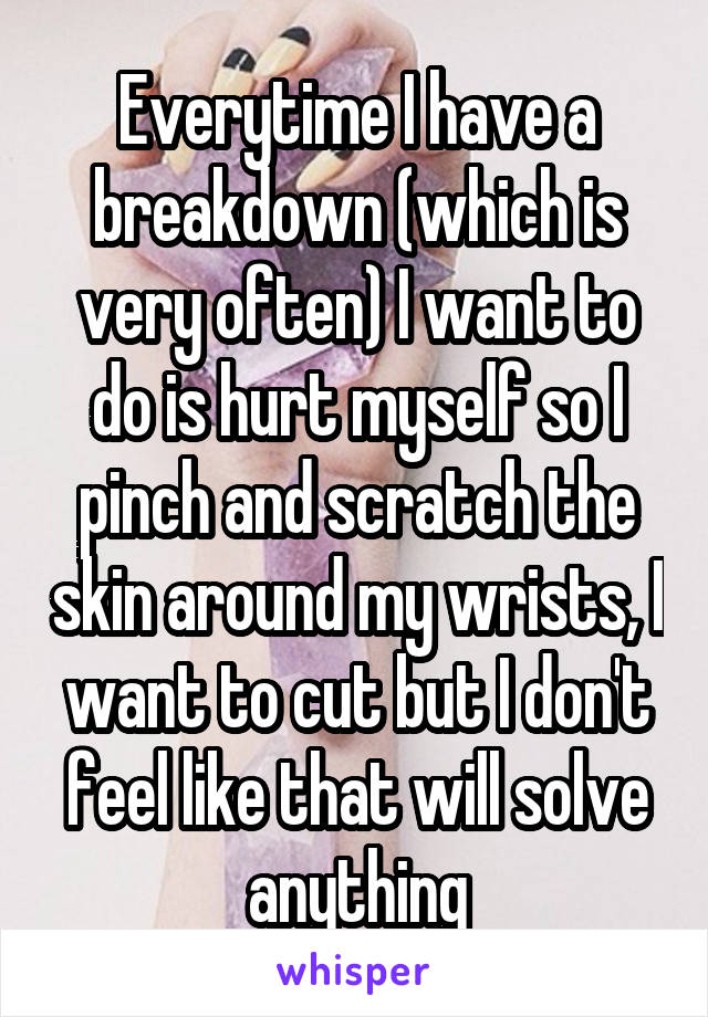 Everytime I have a breakdown (which is very often) I want to do is hurt myself so I pinch and scratch the skin around my wrists, I want to cut but I don't feel like that will solve anything