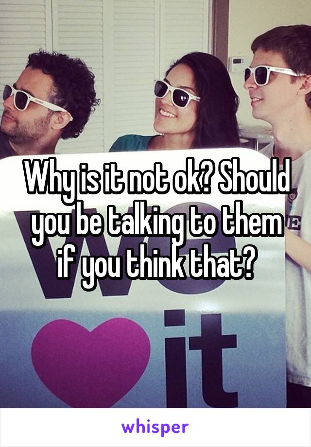 Why is it not ok? Should you be talking to them if you think that?