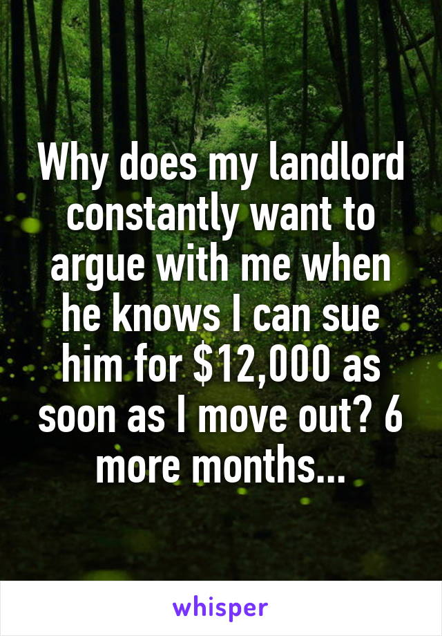 Why does my landlord constantly want to argue with me when he knows I can sue him for $12,000 as soon as I move out? 6 more months...