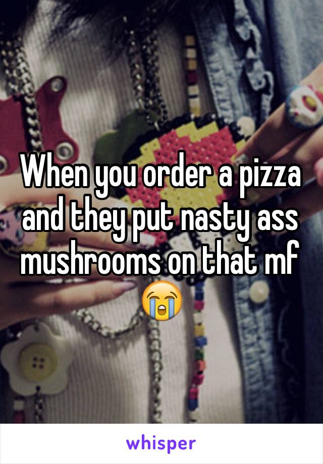 When you order a pizza and they put nasty ass mushrooms on that mf 😭