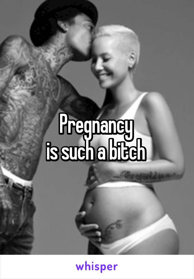 Pregnancy 
is such a bitch 