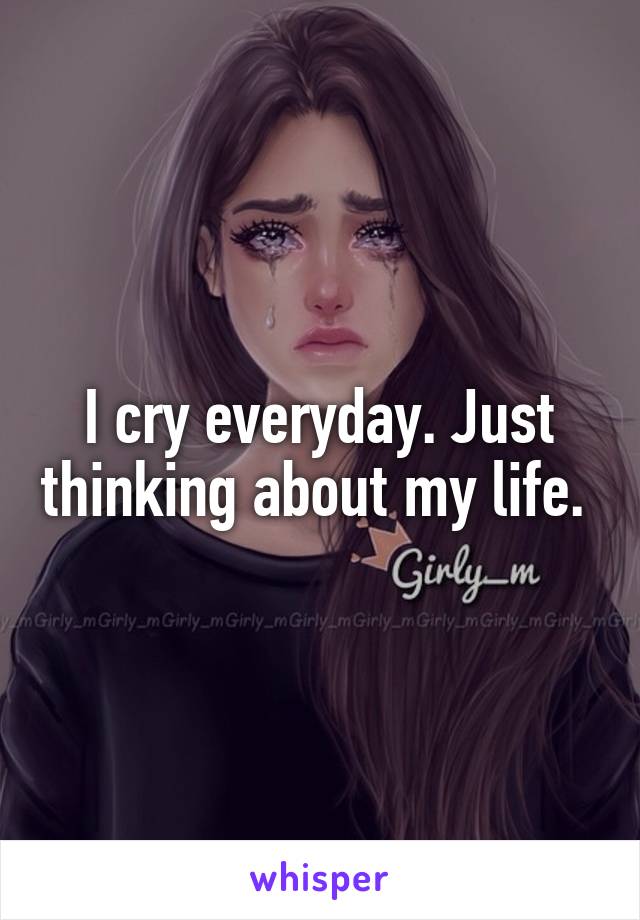 I cry everyday. Just thinking about my life. 