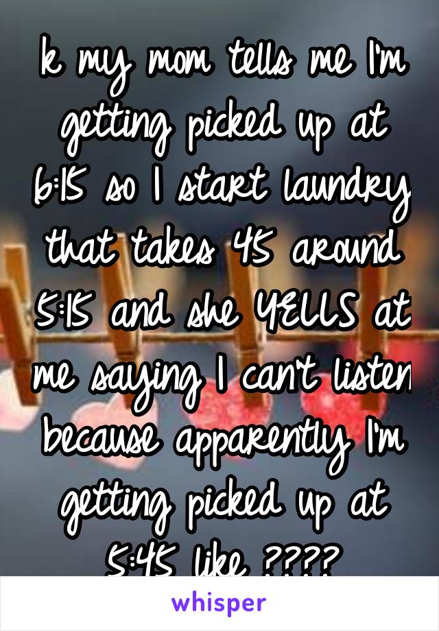 k my mom tells me I'm getting picked up at 6:15 so I start laundry that takes 45 around 5:15 and she YELLS at me saying I can't listen because apparently I'm getting picked up at 5:45 like ????