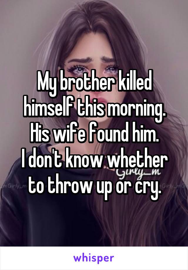 My brother killed himself this morning. His wife found him.
I don't know whether to throw up or cry.