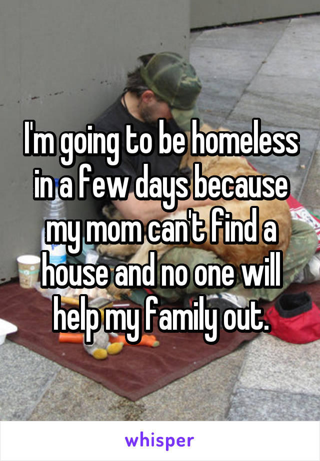 I'm going to be homeless in a few days because my mom can't find a house and no one will help my family out.