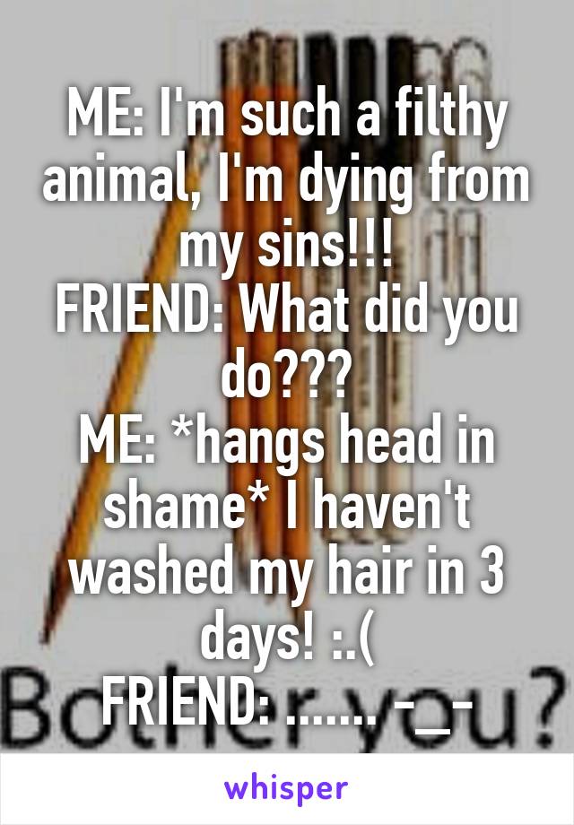 ME: I'm such a filthy animal, I'm dying from my sins!!!
FRIEND: What did you do???
ME: *hangs head in shame* I haven't washed my hair in 3 days! :.(
FRIEND: ....... -_-