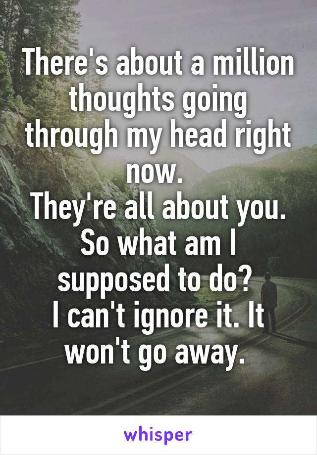 There's about a million thoughts going through my head right now. 
They're all about you. So what am I supposed to do? 
I can't ignore it. It won't go away. 
