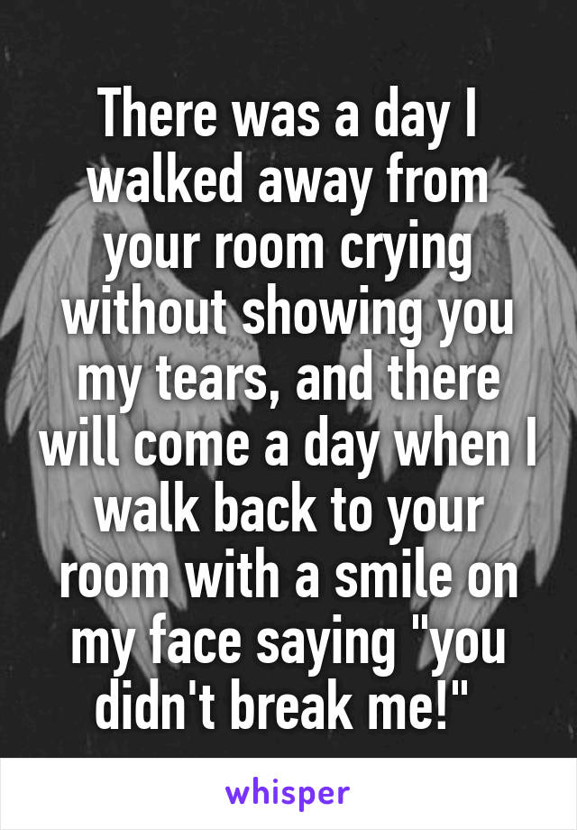 There was a day I walked away from your room crying without showing you my tears, and there will come a day when I walk back to your room with a smile on my face saying "you didn't break me!" 