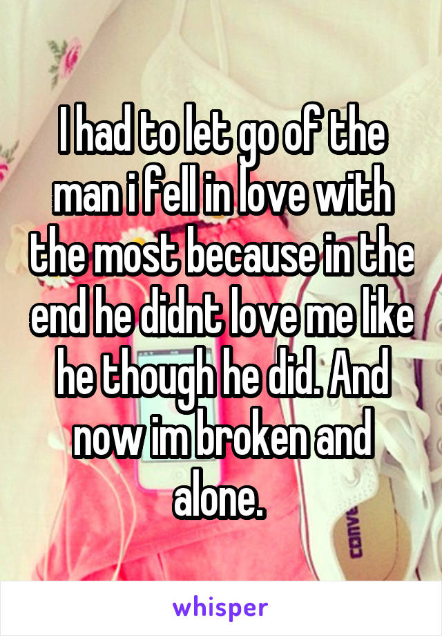 I had to let go of the man i fell in love with the most because in the end he didnt love me like he though he did. And now im broken and alone. 