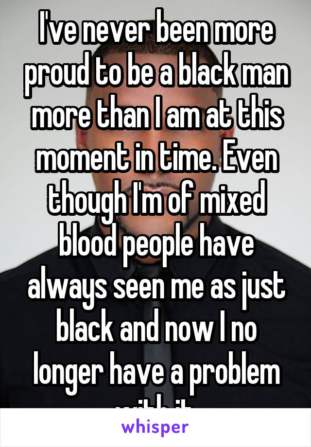 I've never been more proud to be a black man more than I am at this moment in time. Even though I'm of mixed blood people have always seen me as just black and now I no longer have a problem with it.