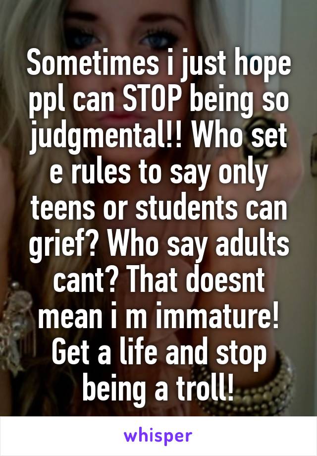 Sometimes i just hope ppl can STOP being so judgmental!! Who set e rules to say only teens or students can grief? Who say adults cant? That doesnt mean i m immature! Get a life and stop being a troll!