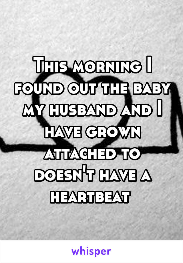 This morning I found out the baby my husband and I have grown attached to doesn't have a heartbeat 