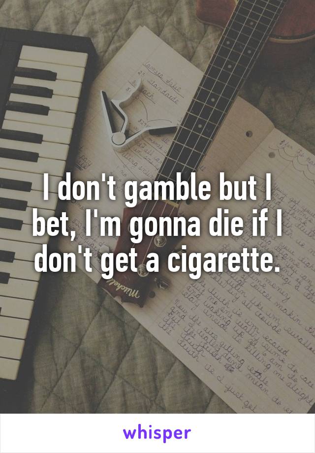 I don't gamble but I bet, I'm gonna die if I don't get a cigarette.