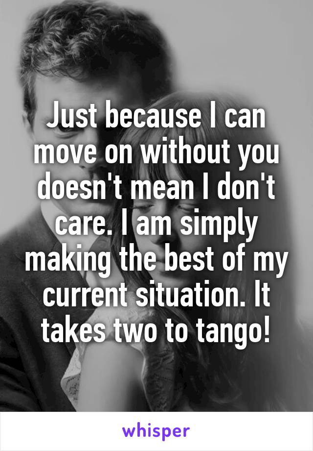 Just because I can move on without you doesn't mean I don't care. I am simply making the best of my current situation. It takes two to tango!