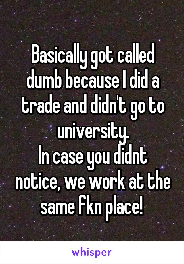 Basically got called dumb because I did a trade and didn't go to university.
In case you didnt notice, we work at the same fkn place! 