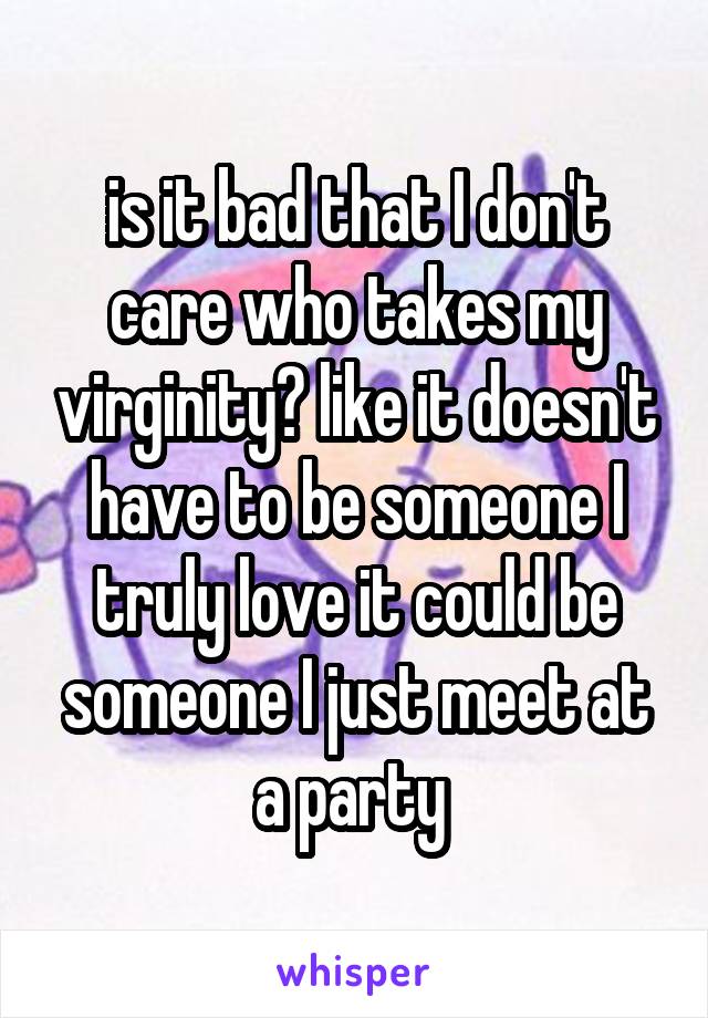 is it bad that I don't care who takes my virginity? like it doesn't have to be someone I truly love it could be someone I just meet at a party 